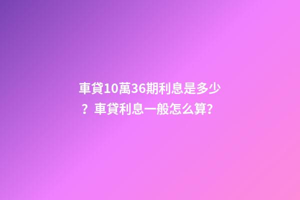 車貸10萬36期利息是多少？車貸利息一般怎么算？